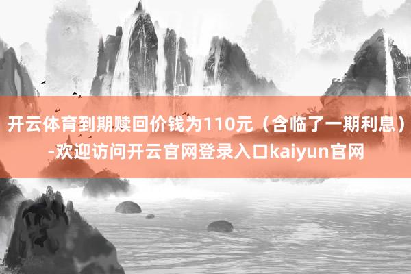 开云体育到期赎回价钱为110元（含临了一期利息）-欢迎访问开云官网登录入口kaiyun官网