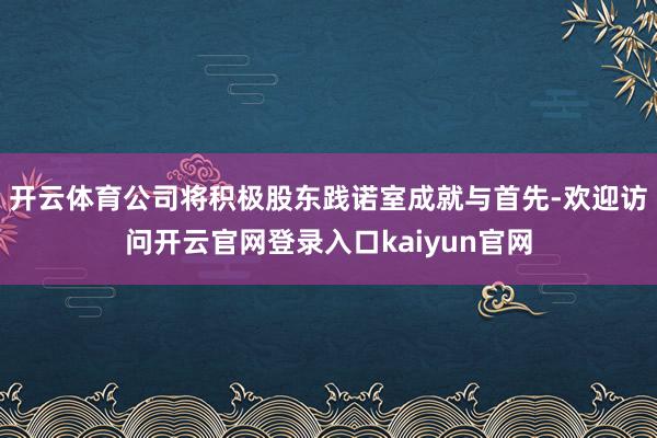 开云体育公司将积极股东践诺室成就与首先-欢迎访问开云官网登录入口kaiyun官网