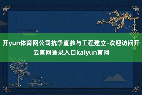 开yun体育网公司抗争直参与工程建立-欢迎访问开云官网登录入口kaiyun官网