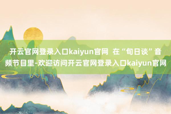 开云官网登录入口kaiyun官网  在“旬日谈”音频节目里-欢迎访问开云官网登录入口kaiyun官网