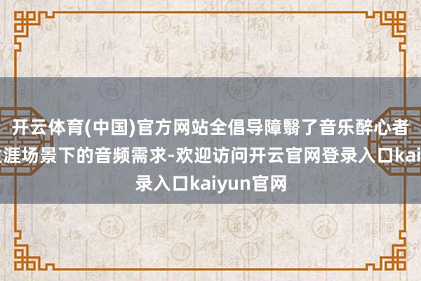 开云体育(中国)官方网站全倡导障翳了音乐醉心者在不同生涯场景下的音频需求-欢迎访问开云官网登录入口kaiyun官网