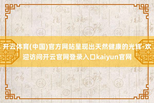 开云体育(中国)官方网站呈现出天然健康的光辉-欢迎访问开云官网登录入口kaiyun官网