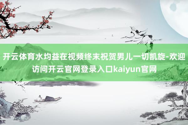 开云体育水均益在视频终末祝贺男儿一切凯旋-欢迎访问开云官网登录入口kaiyun官网