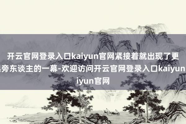 开云官网登录入口kaiyun官网紧接着就出现了更畏惧旁东谈主的一幕-欢迎访问开云官网登录入口kaiyun官网