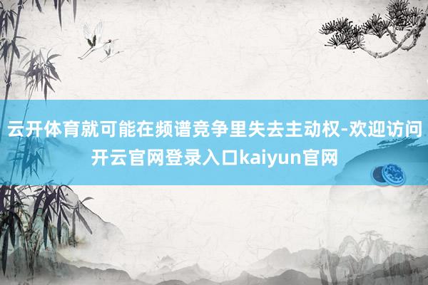 云开体育就可能在频谱竞争里失去主动权-欢迎访问开云官网登录入口kaiyun官网