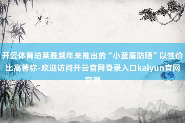 开云体育珀莱雅频年来推出的“小蓝盾防晒”以性价比高著称-欢迎访问开云官网登录入口kaiyun官网