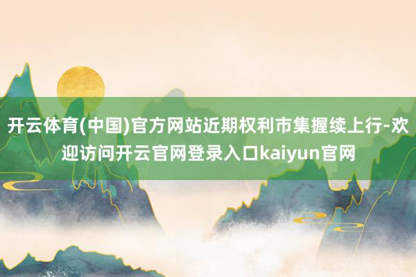 开云体育(中国)官方网站近期权利市集握续上行-欢迎访问开云官网登录入口kaiyun官网