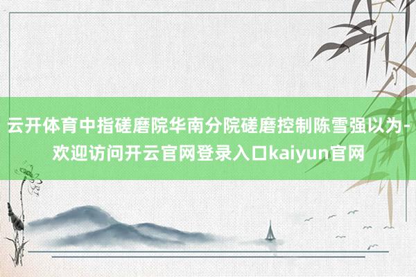 云开体育中指磋磨院华南分院磋磨控制陈雪强以为-欢迎访问开云官网登录入口kaiyun官网