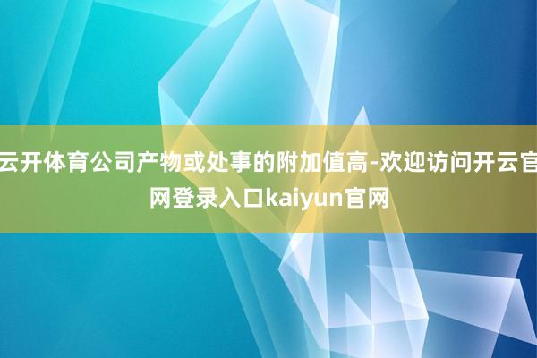 云开体育公司产物或处事的附加值高-欢迎访问开云官网登录入口kaiyun官网