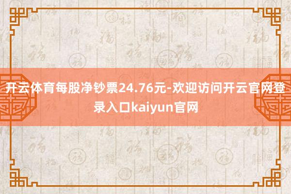 开云体育每股净钞票24.76元-欢迎访问开云官网登录入口kaiyun官网