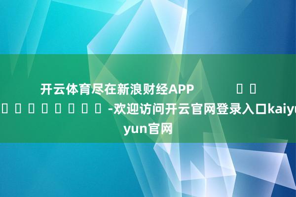 开云体育尽在新浪财经APP            													-欢迎访问开云官网登录入口kaiyun官网