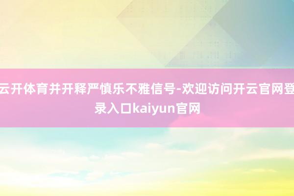 云开体育并开释严慎乐不雅信号-欢迎访问开云官网登录入口kaiyun官网