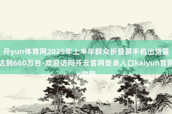 开yun体育网2025年上半年群众折叠屏手机出货量达到660万台-欢迎访问开云官网登录入口kaiyun官网
