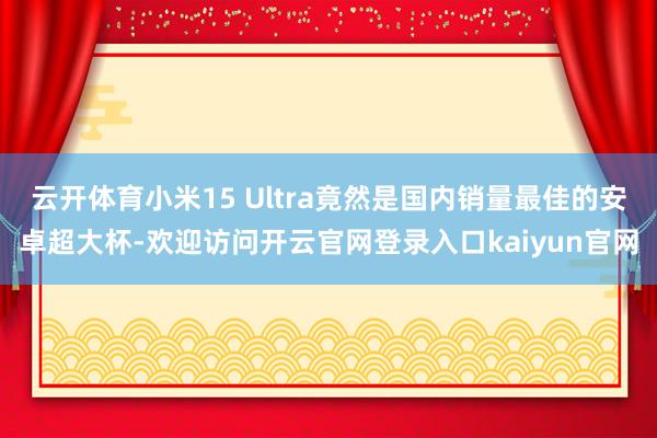 云开体育小米15 Ultra竟然是国内销量最佳的安卓超大杯-欢迎访问开云官网登录入口kaiyun官网
