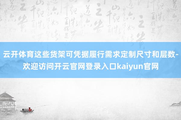云开体育这些货架可凭据履行需求定制尺寸和层数-欢迎访问开云官网登录入口kaiyun官网