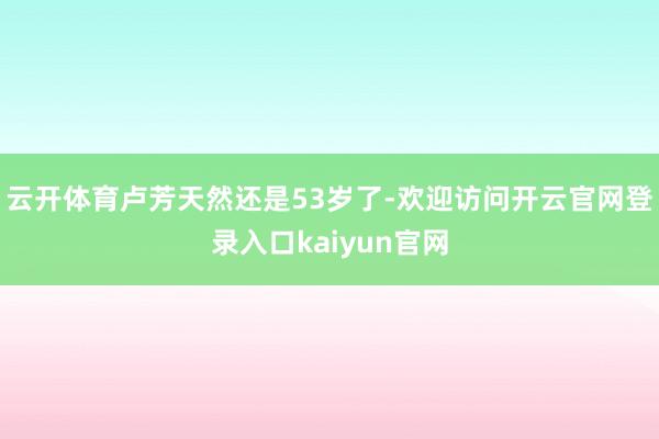 云开体育卢芳天然还是53岁了-欢迎访问开云官网登录入口kaiyun官网