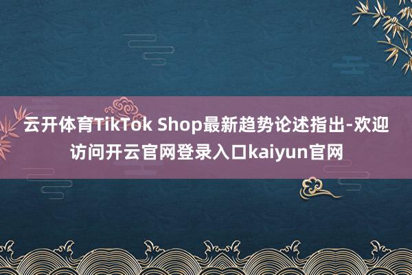 云开体育TikTok Shop最新趋势论述指出-欢迎访问开云官网登录入口kaiyun官网