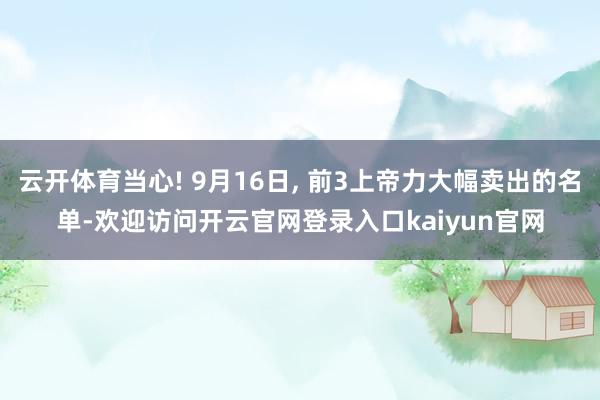 云开体育当心! 9月16日, 前3上帝力大幅卖出的名单-欢迎访问开云官网登录入口kaiyun官网