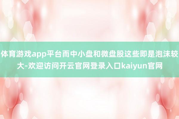 体育游戏app平台而中小盘和微盘股这些即是泡沫较大-欢迎访问开云官网登录入口kaiyun官网