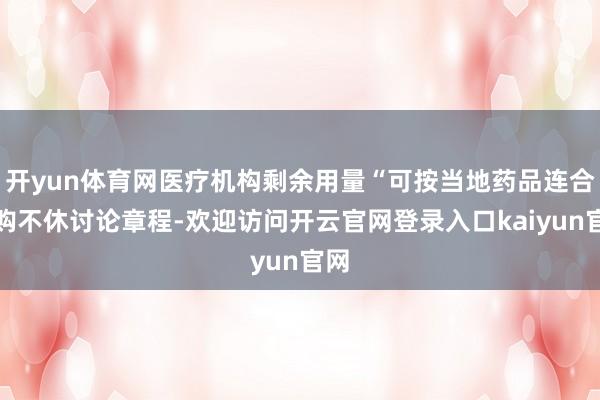 开yun体育网医疗机构剩余用量“可按当地药品连合采购不休讨论章程-欢迎访问开云官网登录入口kaiyun官网