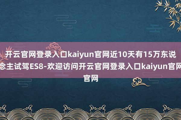 开云官网登录入口kaiyun官网近10天有15万东说念主试驾ES8-欢迎访问开云官网登录入口kaiyun官网