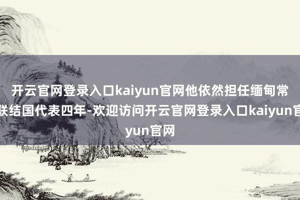 开云官网登录入口kaiyun官网他依然担任缅甸常驻联结国代表四年-欢迎访问开云官网登录入口kaiyun官网