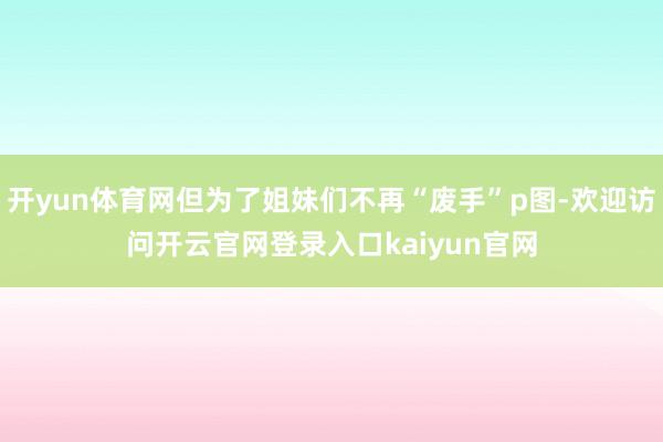开yun体育网但为了姐妹们不再“废手”p图-欢迎访问开云官网登录入口kaiyun官网