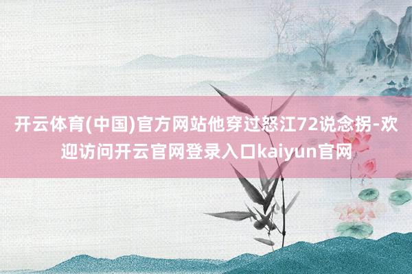 开云体育(中国)官方网站他穿过怒江72说念拐-欢迎访问开云官网登录入口kaiyun官网