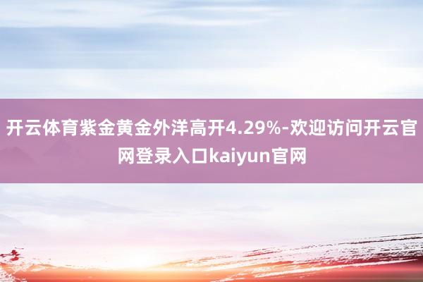 开云体育紫金黄金外洋高开4.29%-欢迎访问开云官网登录入口kaiyun官网