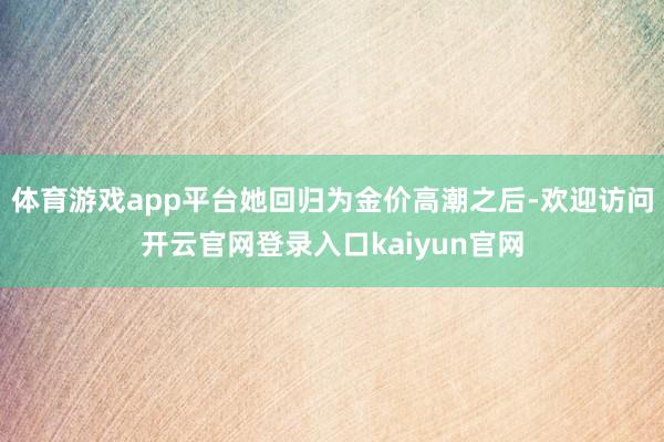 体育游戏app平台她回归为金价高潮之后-欢迎访问开云官网登录入口kaiyun官网