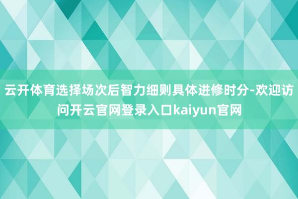 云开体育选择场次后智力细则具体进修时分-欢迎访问开云官网登录入口kaiyun官网