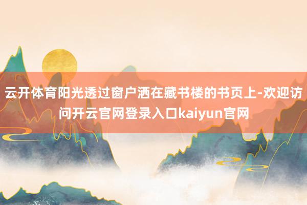 云开体育阳光透过窗户洒在藏书楼的书页上-欢迎访问开云官网登录入口kaiyun官网