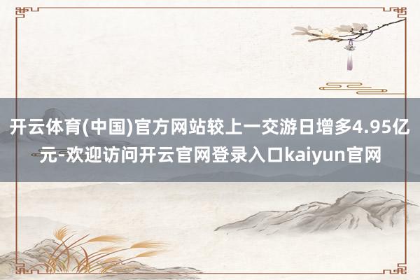 开云体育(中国)官方网站较上一交游日增多4.95亿元-欢迎访问开云官网登录入口kaiyun官网